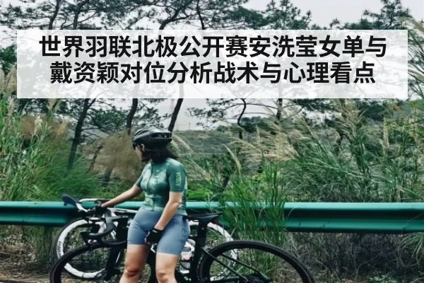 世界羽联北极公开赛安洗莹女单与戴资颖对位分析战术与心理看点