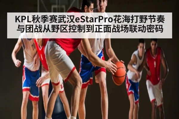 KPL秋季赛武汉eStarPro花海打野节奏与团战从野区控制到正面战场联动密码