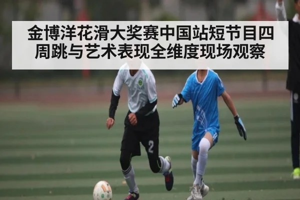 金博洋花滑大奖赛中国站短节目四周跳与艺术表现全维度现场观察