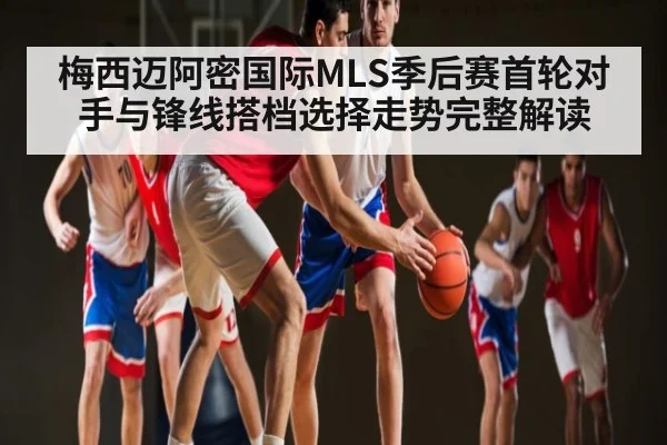 梅西迈阿密国际MLS季后赛首轮对手与锋线搭档选择走势完整解读